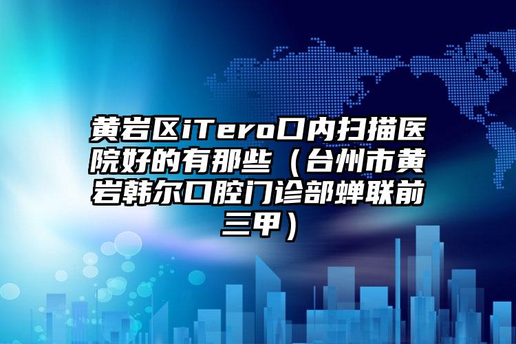 黄岩区iTero口内扫描医院好的有那些(台州市黄岩韩尔口腔门诊部蝉联前三甲)
