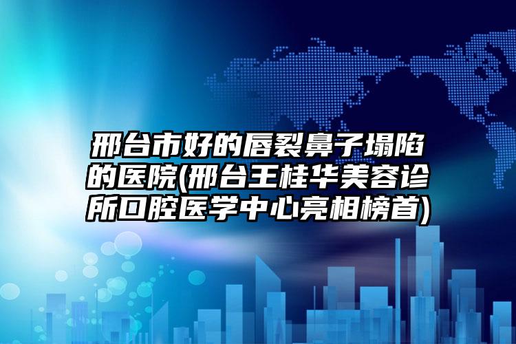 邢台市好的唇裂鼻子塌陷的医院(邢台王桂华美容诊所口腔医学中心亮相榜首)