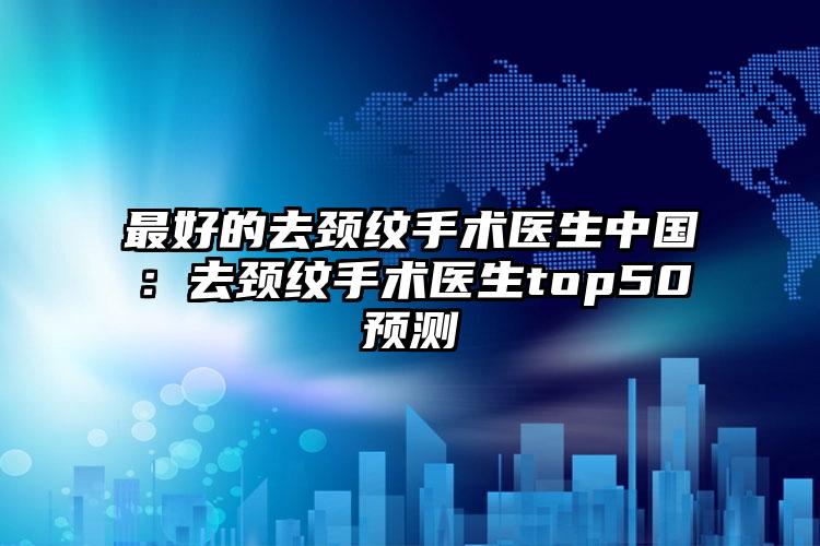 最好的去颈纹手术医生中国：去颈纹手术医生top50预测