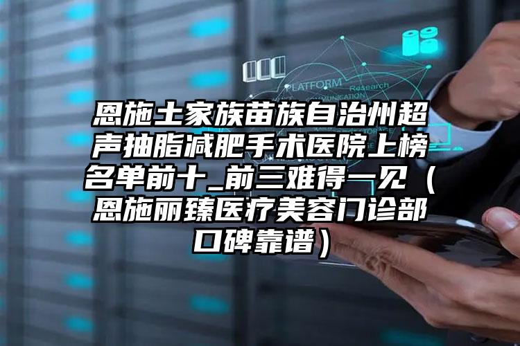 恩施土家族苗族自治州超声抽脂减肥手术医院上榜名单前十_前三难得一见（恩施丽臻医疗美容门诊部口碑靠谱）