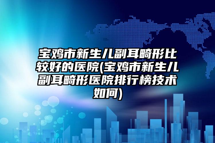 宝鸡市新生儿副耳畸形比较好的医院(宝鸡市新生儿副耳畸形医院排行榜技术如何)