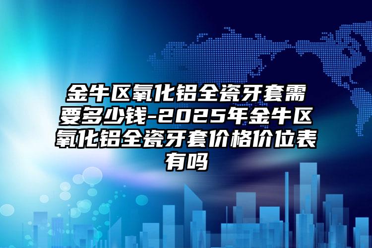 金牛区氧化铝全瓷牙套需要多少钱-2025年金牛区氧化铝全瓷牙套价格价位表有吗