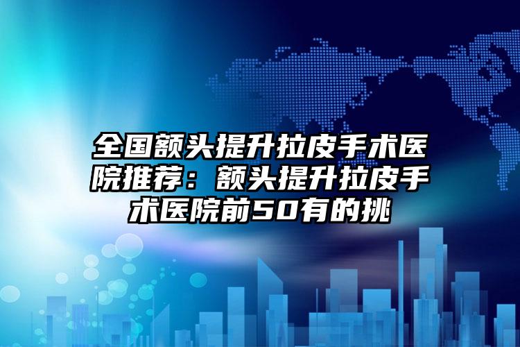 全国额头提升拉皮手术医院推荐：额头提升拉皮手术医院前50有的挑