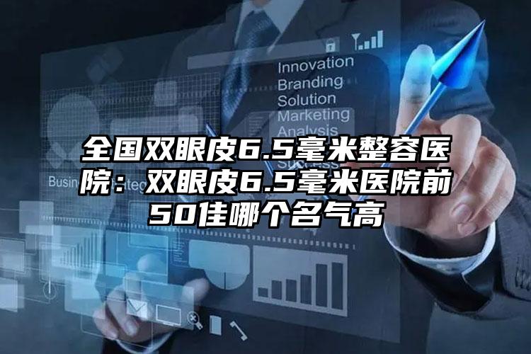 全国双眼皮6.5毫米整容医院:双眼皮6.5毫米医院前50佳哪个名气高