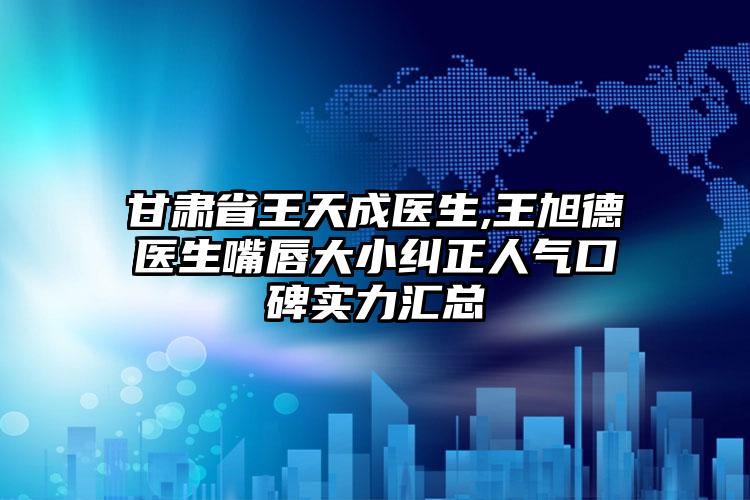 甘肃省王天成医生,王旭德医生嘴唇大小纠正人气口碑实力汇总