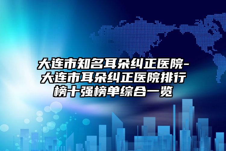 大连市知名耳朵纠正医院-大连市耳朵纠正医院排行榜十强榜单综合一览