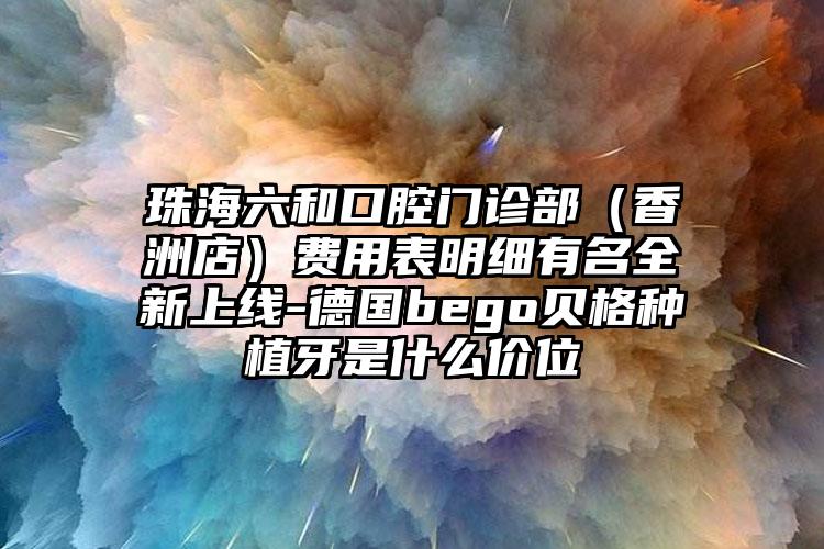 珠海六和口腔门诊部（香洲店）费用表明细有名全新上线-德国bego贝格种植牙是什么价位