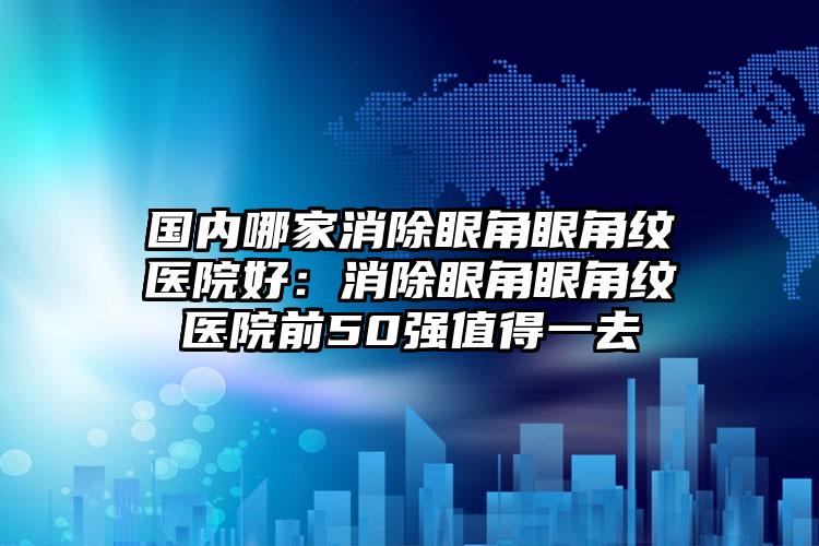 国内哪家消除眼角眼角纹医院好:消除眼角眼角纹医院前50强值得一去