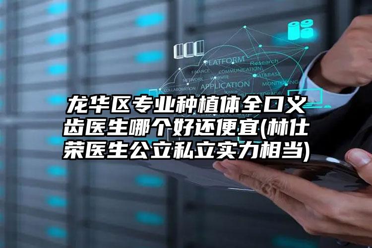龙华区专业种植体全口义齿医生哪个好还便宜(林仕荣医生公立私立实力相当)