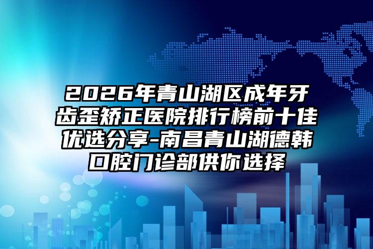 2026年青山湖区成年牙齿歪矫正医院排行榜前十佳优选分享-南昌青山湖德韩口腔门诊部供你选择