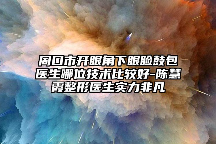 周口市开眼角下眼睑鼓包医生哪位技术比较好-陈慧霞整形医生实力非凡