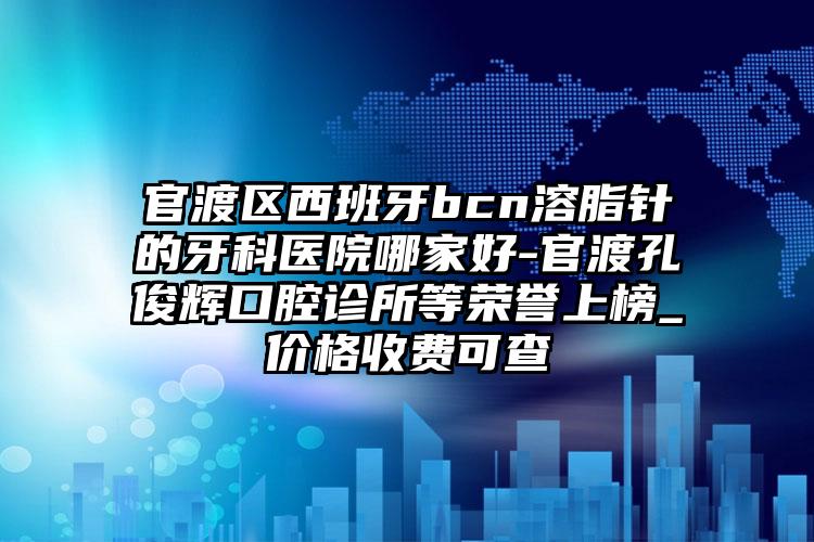 官渡区西班牙bcn溶脂针的牙科医院哪家好-官渡孔俊辉口腔诊所等荣誉上榜_价格收费可查