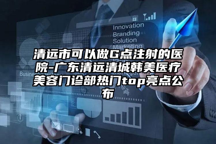 清远市可以做G点注射的医院-广东清远清城韩美医疗美容门诊部热门top亮点公布