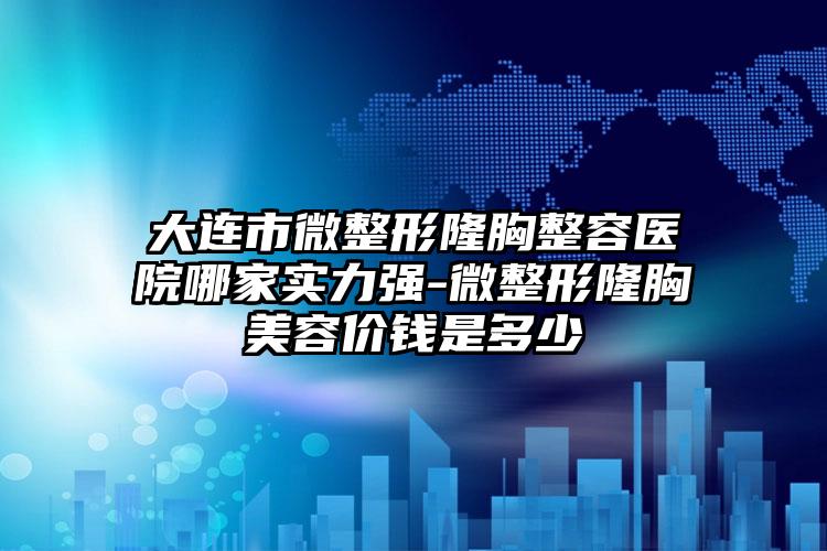 大连市微整形隆胸整容医院哪家实力强-微整形隆胸美容价钱是多少