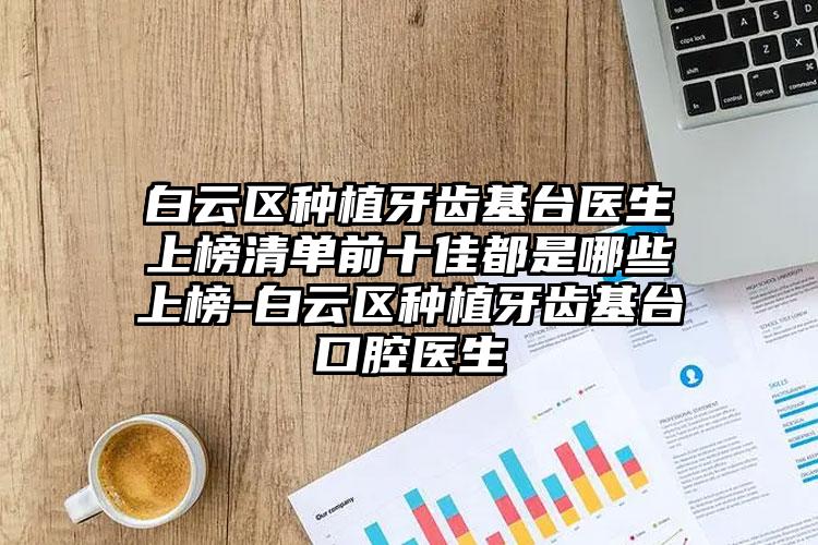 白云区种植牙齿基台医生上榜清单前十佳都是哪些上榜-白云区种植牙齿基台口腔医生