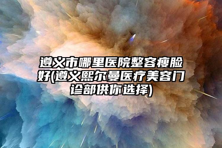 遵义市哪里医院整容瘦脸好(遵义熙尔曼医疗美容门诊部供你选择)