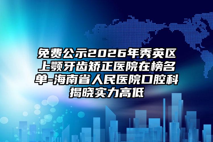 免费公示2026年秀英区上颚牙齿矫正医院在榜名单-海南省人民医院口腔科揭晓实力高低