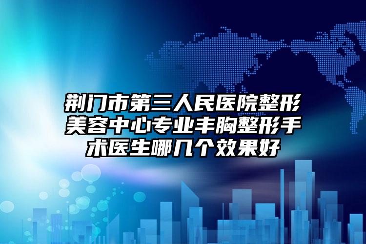 荆门市第三人民医院整形美容中心专业丰胸整形手术医生哪几个效果好