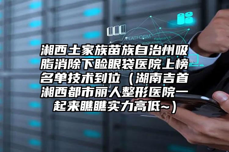 湘西土家族苗族自治州吸脂消除下睑眼袋医院上榜名单技术到位(湖南吉首湘西都市丽人整形医院一起来瞧瞧实力高低~)