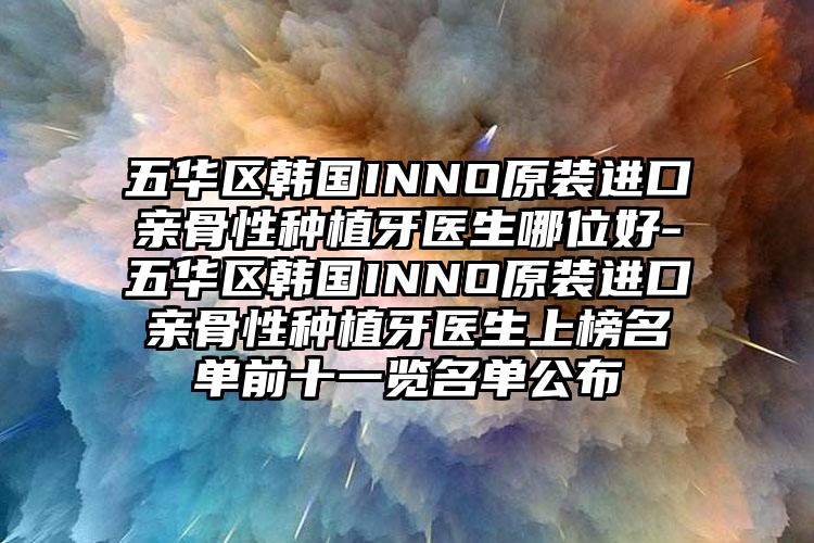 五华区韩国INNO原装进口亲骨性种植牙医生哪位好-五华区韩国INNO原装进口亲骨性种植牙医生上榜名单前十一览名单公布