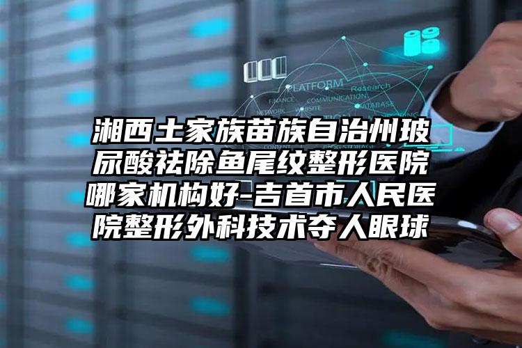 湘西土家族苗族自治州玻尿酸祛除鱼尾纹整形医院哪家机构好-吉首市人民医院整形外科技术夺人眼球