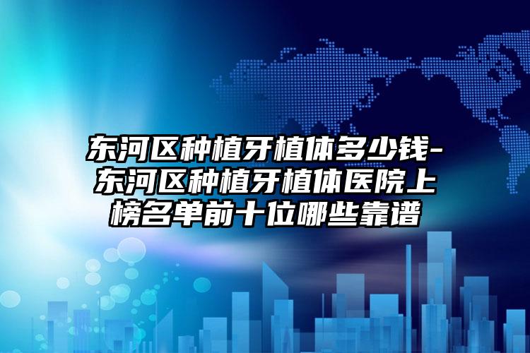 东河区种植牙植体多少钱-东河区种植牙植体医院上榜名单前十位哪些靠谱