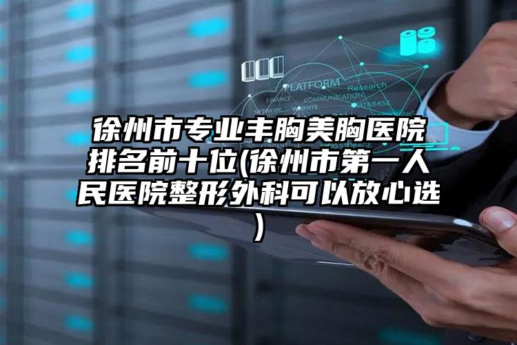 徐州市专业丰胸美胸医院排名前十位(徐州市第一人民医院整形外科可以放心选)
