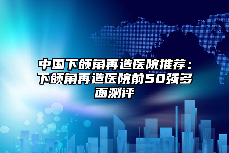 中国下颌角再造医院推荐:下颌角再造医院前50强多面测评