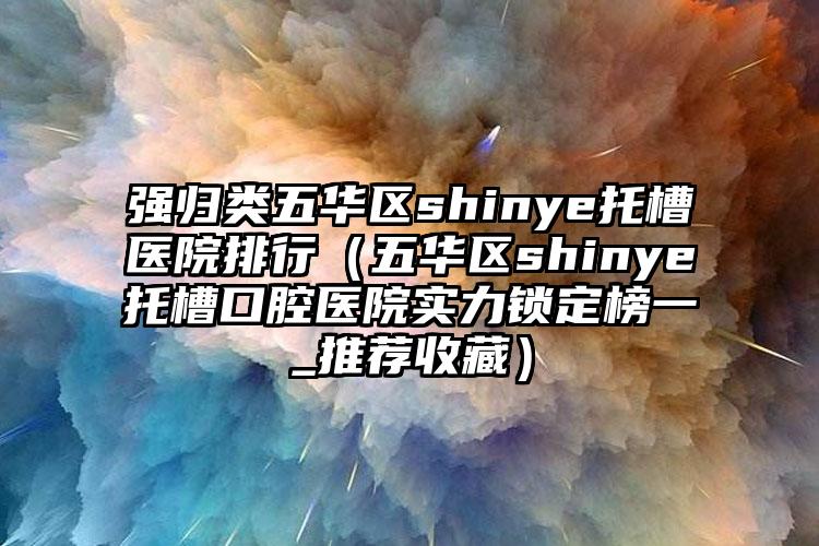 强归类五华区shinye托槽医院排行(五华区shinye托槽口腔医院实力锁定榜一_推荐收藏)
