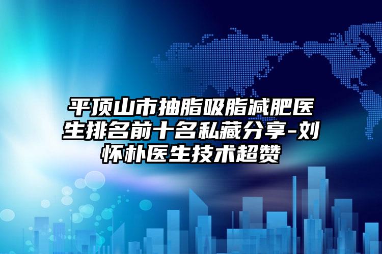 平顶山市抽脂吸脂减肥医生排名前十名私藏分享-刘怀朴医生技术超赞