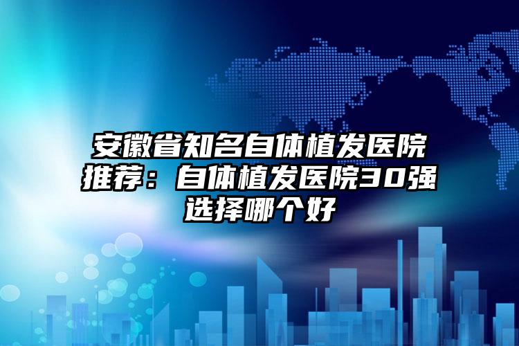 安徽省知名自体植发医院推荐:自体植发医院30强选择哪个好