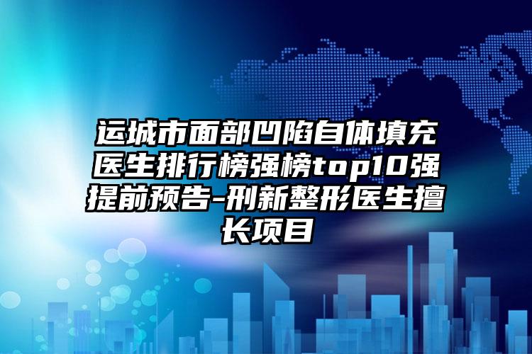 运城市面部凹陷自体填充医生排行榜强榜top10强提前预告-刑新整形医生擅长项目
