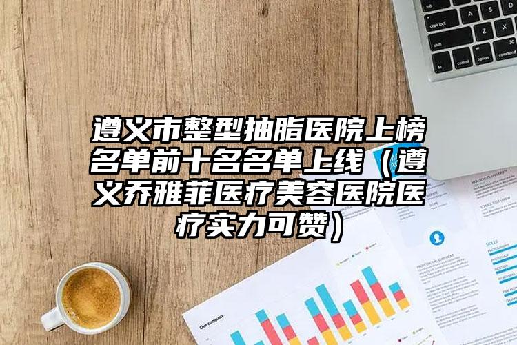 遵义市整型抽脂医院上榜名单前十名名单上线(遵义乔雅菲医疗美容医院医疗实力可赞)
