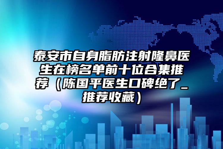 泰安市自身脂肪注射隆鼻医生在榜名单前十位合集推荐(陈国平医生口碑绝了_推荐收藏)