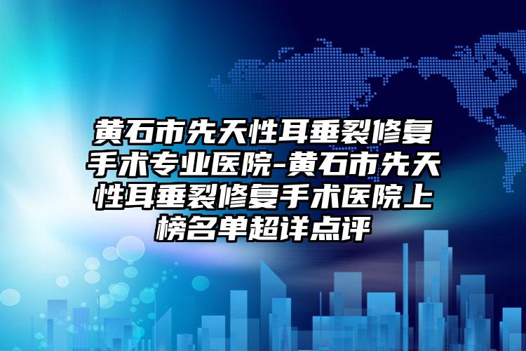 黄石市先天性耳垂裂修复手术专业医院-黄石市先天性耳垂裂修复手术医院上榜名单超详点评