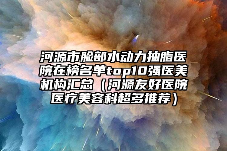 河源市脸部水动力抽脂医院在榜名单top10强医美机构汇总(河源友好医院医疗美容科超多推荐)