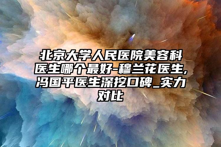 北京大学人民医院美容科医生哪个最好-穆兰花医生,冯国平医生深挖口碑_实力对比