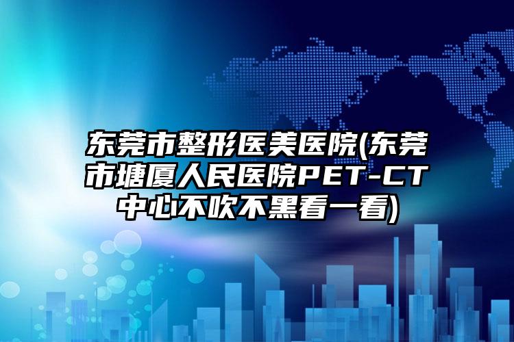 东莞市整形医美医院(东莞市塘厦人民医院PET-CT中心不吹不黑看一看)